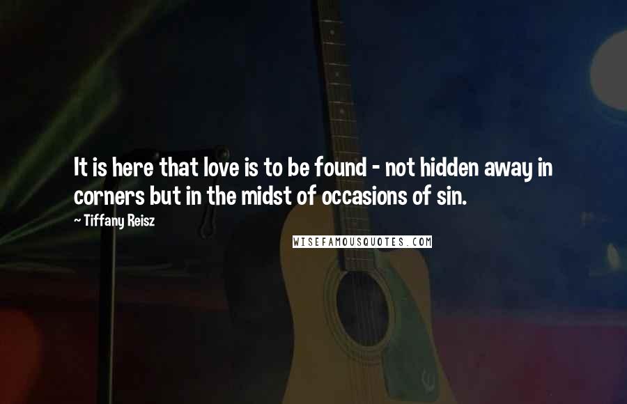 Tiffany Reisz Quotes: It is here that love is to be found - not hidden away in corners but in the midst of occasions of sin.
