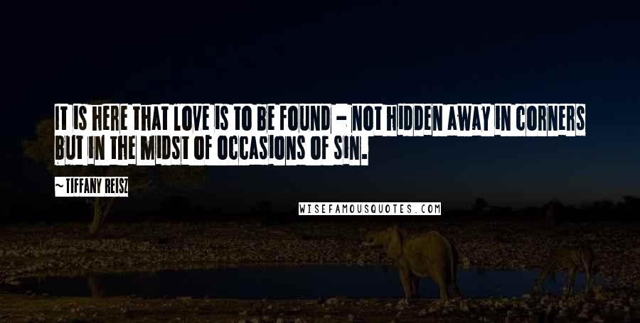 Tiffany Reisz Quotes: It is here that love is to be found - not hidden away in corners but in the midst of occasions of sin.