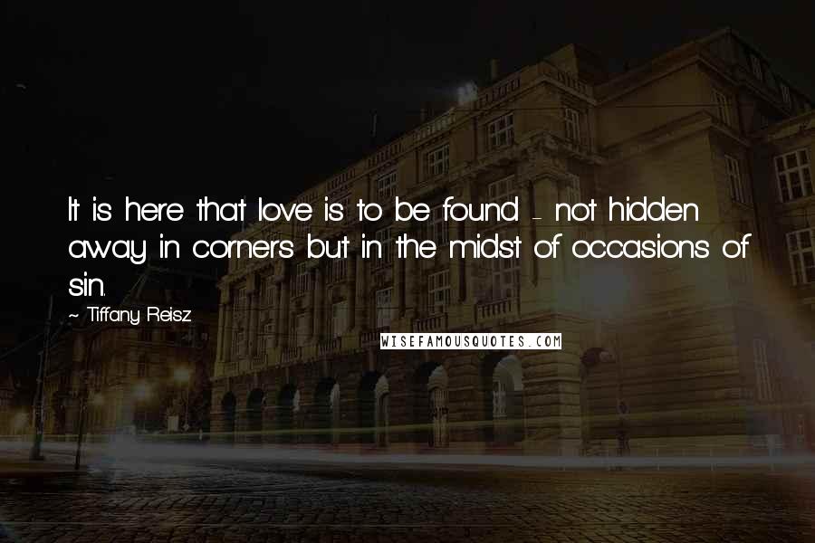 Tiffany Reisz Quotes: It is here that love is to be found - not hidden away in corners but in the midst of occasions of sin.