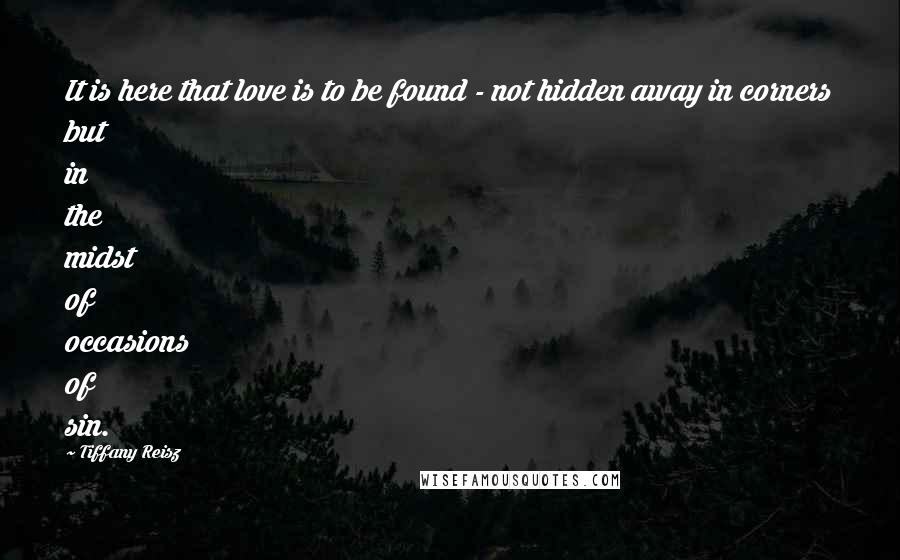 Tiffany Reisz Quotes: It is here that love is to be found - not hidden away in corners but in the midst of occasions of sin.
