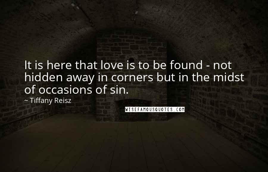 Tiffany Reisz Quotes: It is here that love is to be found - not hidden away in corners but in the midst of occasions of sin.