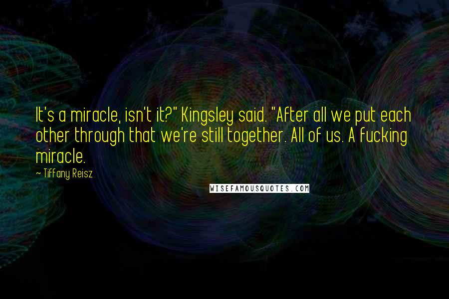 Tiffany Reisz Quotes: It's a miracle, isn't it?" Kingsley said. "After all we put each other through that we're still together. All of us. A fucking miracle.
