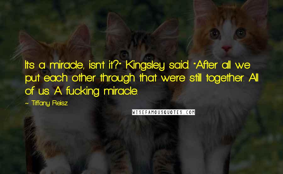 Tiffany Reisz Quotes: It's a miracle, isn't it?" Kingsley said. "After all we put each other through that we're still together. All of us. A fucking miracle.