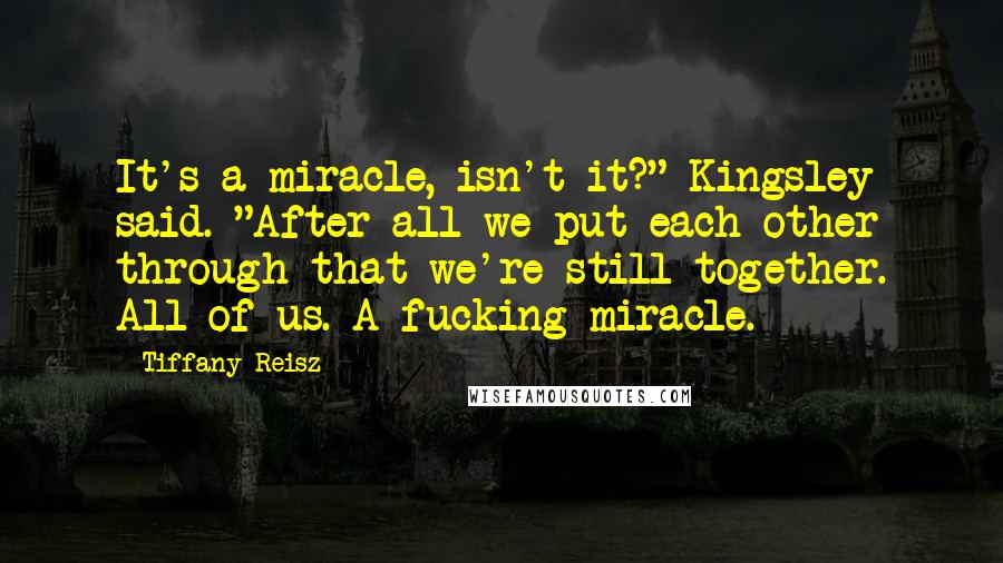 Tiffany Reisz Quotes: It's a miracle, isn't it?" Kingsley said. "After all we put each other through that we're still together. All of us. A fucking miracle.