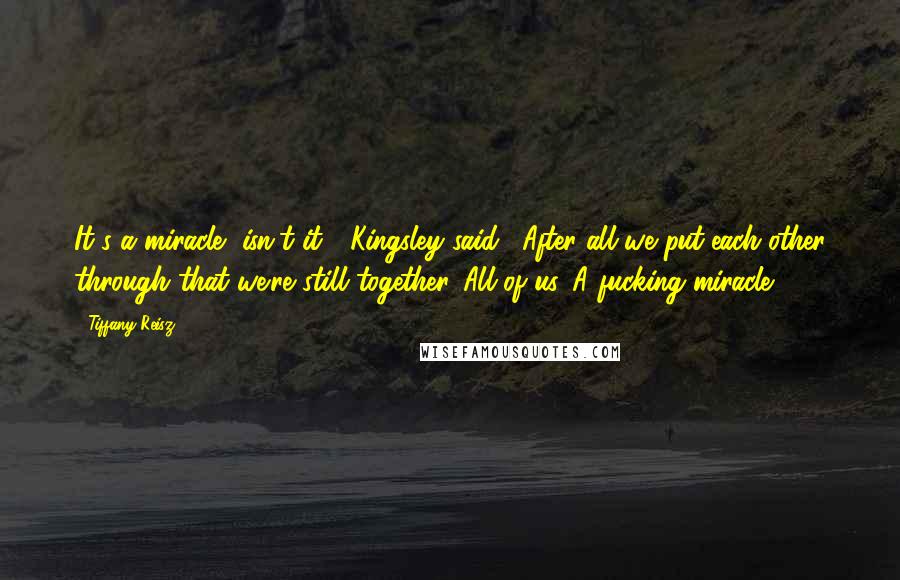 Tiffany Reisz Quotes: It's a miracle, isn't it?" Kingsley said. "After all we put each other through that we're still together. All of us. A fucking miracle.