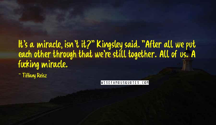 Tiffany Reisz Quotes: It's a miracle, isn't it?" Kingsley said. "After all we put each other through that we're still together. All of us. A fucking miracle.