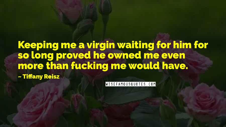 Tiffany Reisz Quotes: Keeping me a virgin waiting for him for so long proved he owned me even more than fucking me would have.