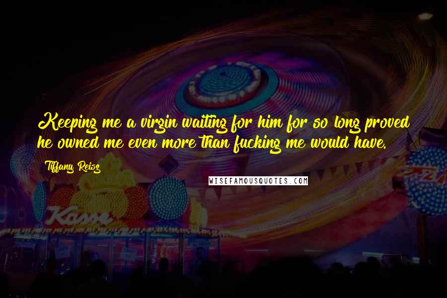 Tiffany Reisz Quotes: Keeping me a virgin waiting for him for so long proved he owned me even more than fucking me would have.