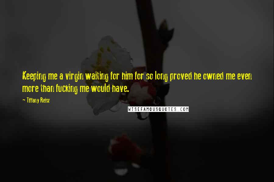 Tiffany Reisz Quotes: Keeping me a virgin waiting for him for so long proved he owned me even more than fucking me would have.