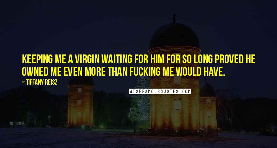 Tiffany Reisz Quotes: Keeping me a virgin waiting for him for so long proved he owned me even more than fucking me would have.