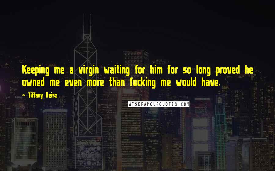 Tiffany Reisz Quotes: Keeping me a virgin waiting for him for so long proved he owned me even more than fucking me would have.
