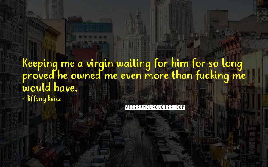 Tiffany Reisz Quotes: Keeping me a virgin waiting for him for so long proved he owned me even more than fucking me would have.