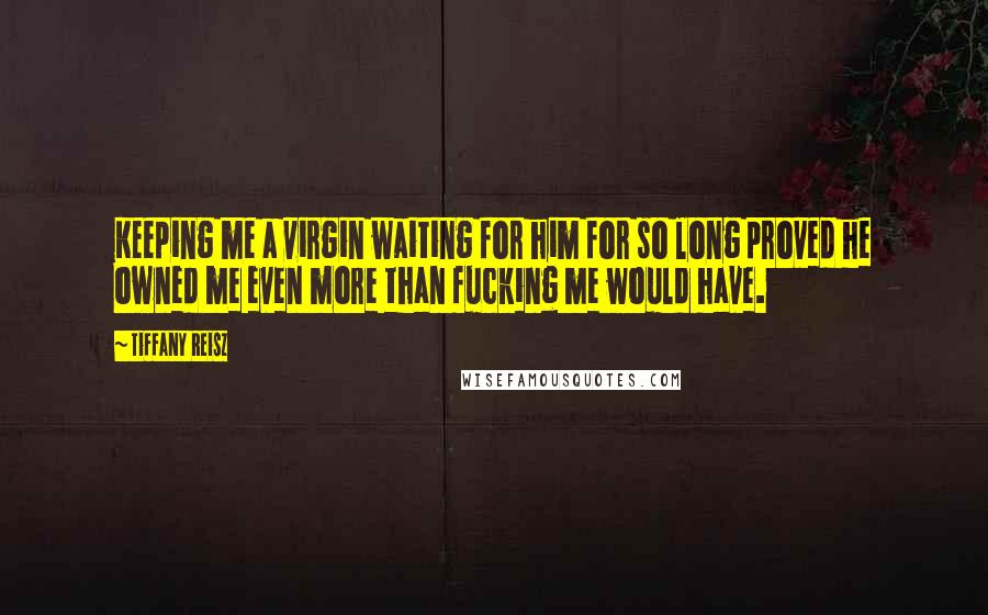Tiffany Reisz Quotes: Keeping me a virgin waiting for him for so long proved he owned me even more than fucking me would have.