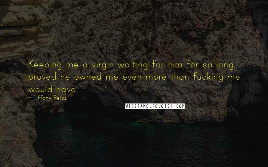 Tiffany Reisz Quotes: Keeping me a virgin waiting for him for so long proved he owned me even more than fucking me would have.