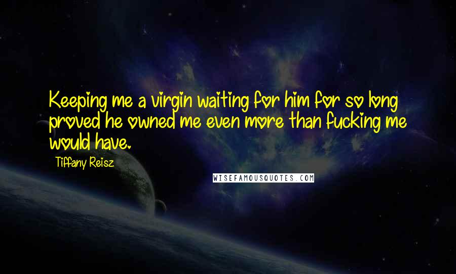 Tiffany Reisz Quotes: Keeping me a virgin waiting for him for so long proved he owned me even more than fucking me would have.