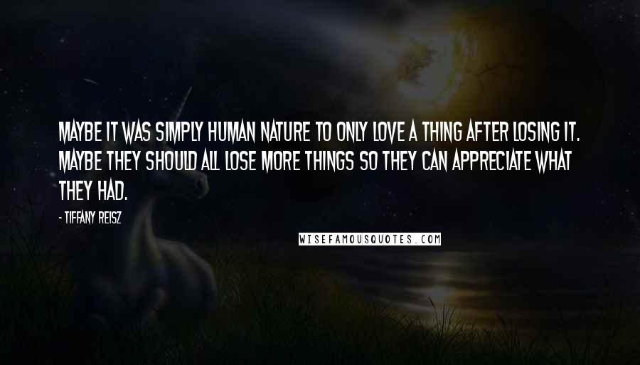 Tiffany Reisz Quotes: Maybe it was simply human nature to only love a thing after losing it. Maybe they should all lose more things so they can appreciate what they had.