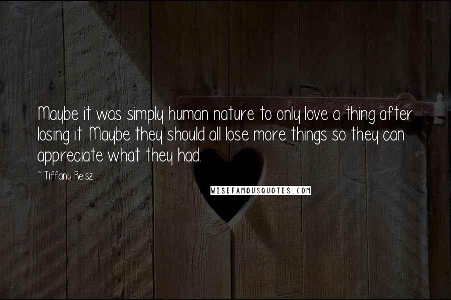 Tiffany Reisz Quotes: Maybe it was simply human nature to only love a thing after losing it. Maybe they should all lose more things so they can appreciate what they had.