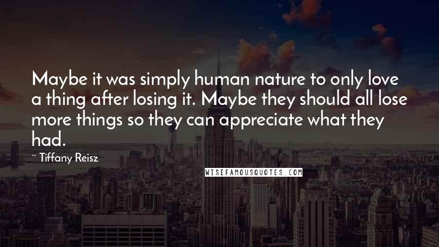 Tiffany Reisz Quotes: Maybe it was simply human nature to only love a thing after losing it. Maybe they should all lose more things so they can appreciate what they had.