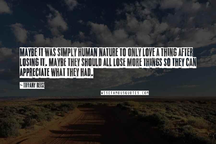 Tiffany Reisz Quotes: Maybe it was simply human nature to only love a thing after losing it. Maybe they should all lose more things so they can appreciate what they had.