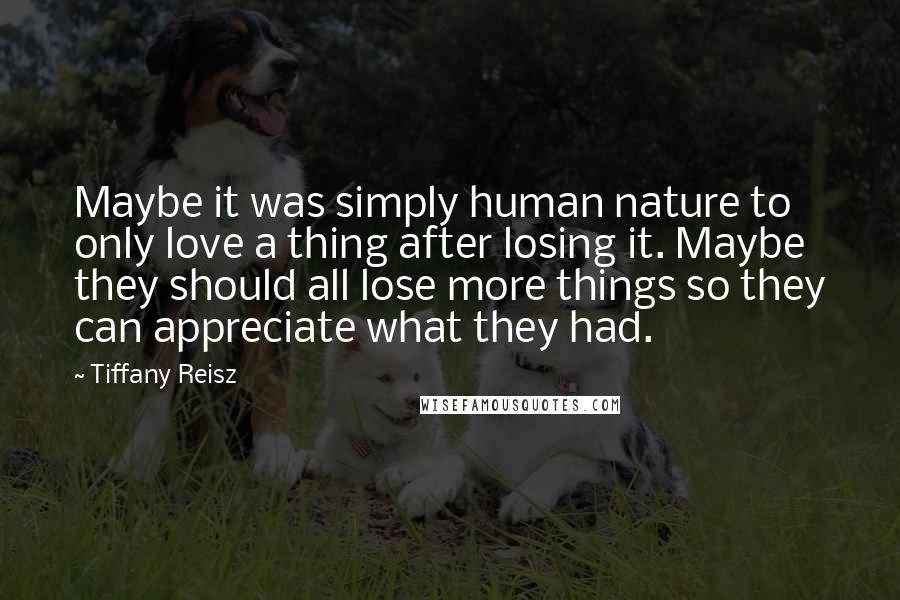 Tiffany Reisz Quotes: Maybe it was simply human nature to only love a thing after losing it. Maybe they should all lose more things so they can appreciate what they had.