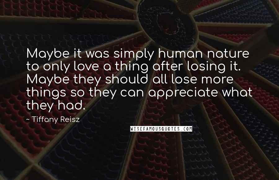 Tiffany Reisz Quotes: Maybe it was simply human nature to only love a thing after losing it. Maybe they should all lose more things so they can appreciate what they had.