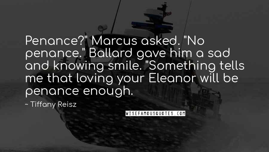 Tiffany Reisz Quotes: Penance?" Marcus asked. "No penance." Ballard gave him a sad and knowing smile. "Something tells me that loving your Eleanor will be penance enough.
