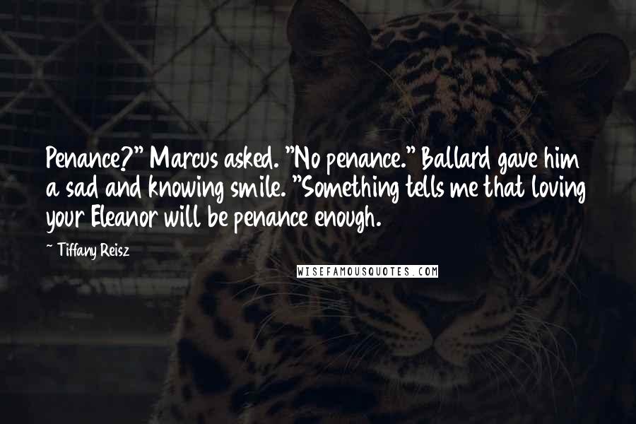 Tiffany Reisz Quotes: Penance?" Marcus asked. "No penance." Ballard gave him a sad and knowing smile. "Something tells me that loving your Eleanor will be penance enough.