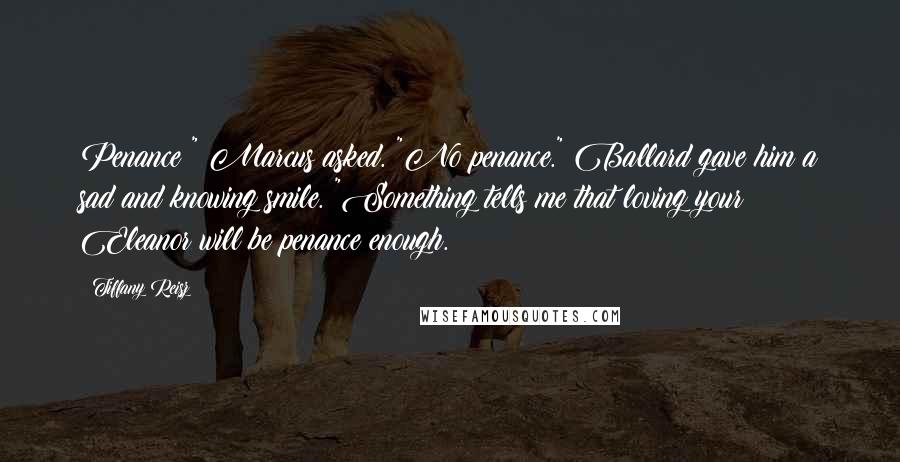 Tiffany Reisz Quotes: Penance?" Marcus asked. "No penance." Ballard gave him a sad and knowing smile. "Something tells me that loving your Eleanor will be penance enough.
