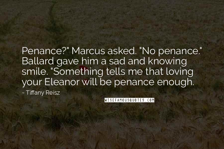 Tiffany Reisz Quotes: Penance?" Marcus asked. "No penance." Ballard gave him a sad and knowing smile. "Something tells me that loving your Eleanor will be penance enough.