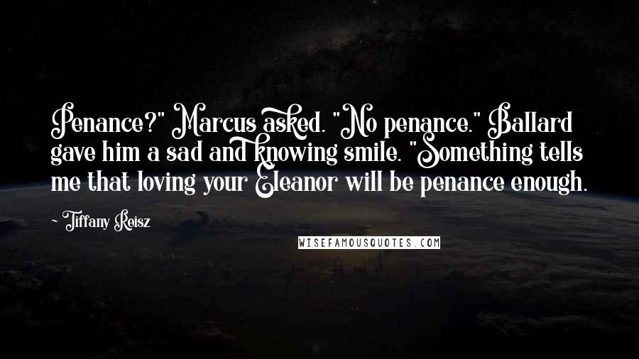 Tiffany Reisz Quotes: Penance?" Marcus asked. "No penance." Ballard gave him a sad and knowing smile. "Something tells me that loving your Eleanor will be penance enough.