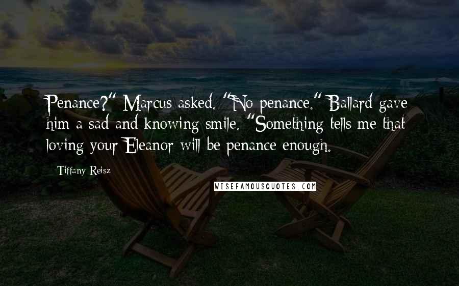 Tiffany Reisz Quotes: Penance?" Marcus asked. "No penance." Ballard gave him a sad and knowing smile. "Something tells me that loving your Eleanor will be penance enough.