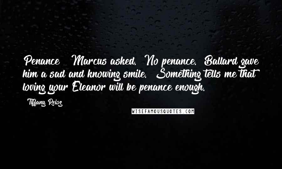 Tiffany Reisz Quotes: Penance?" Marcus asked. "No penance." Ballard gave him a sad and knowing smile. "Something tells me that loving your Eleanor will be penance enough.