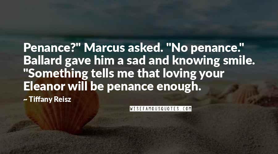 Tiffany Reisz Quotes: Penance?" Marcus asked. "No penance." Ballard gave him a sad and knowing smile. "Something tells me that loving your Eleanor will be penance enough.