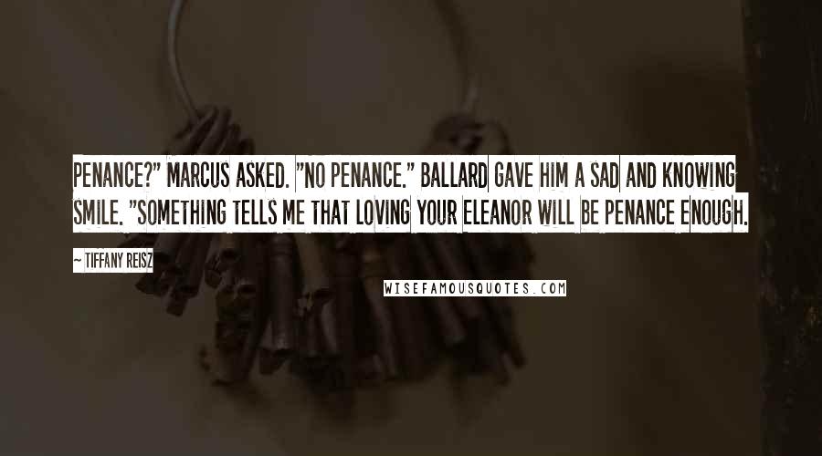 Tiffany Reisz Quotes: Penance?" Marcus asked. "No penance." Ballard gave him a sad and knowing smile. "Something tells me that loving your Eleanor will be penance enough.
