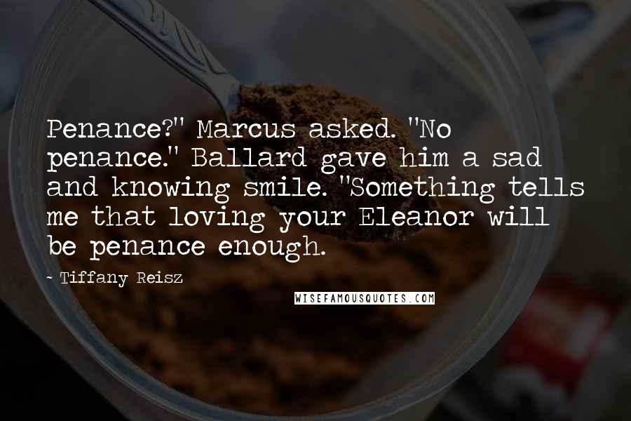 Tiffany Reisz Quotes: Penance?" Marcus asked. "No penance." Ballard gave him a sad and knowing smile. "Something tells me that loving your Eleanor will be penance enough.