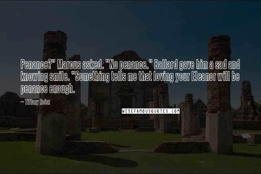 Tiffany Reisz Quotes: Penance?" Marcus asked. "No penance." Ballard gave him a sad and knowing smile. "Something tells me that loving your Eleanor will be penance enough.