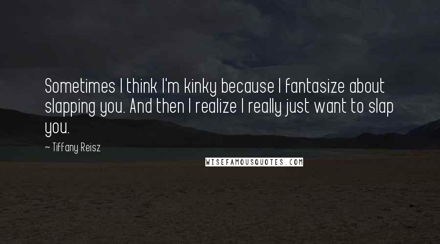 Tiffany Reisz Quotes: Sometimes I think I'm kinky because I fantasize about slapping you. And then I realize I really just want to slap you.