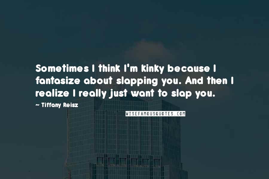 Tiffany Reisz Quotes: Sometimes I think I'm kinky because I fantasize about slapping you. And then I realize I really just want to slap you.