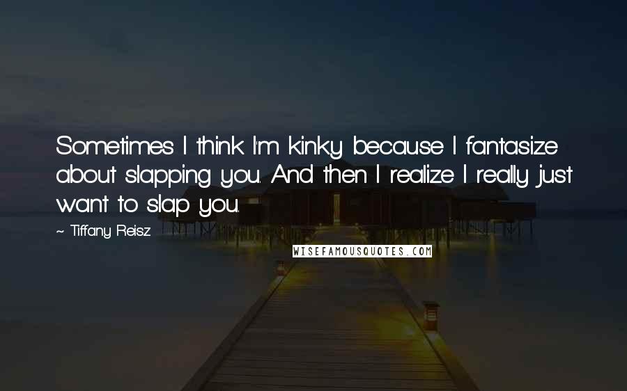 Tiffany Reisz Quotes: Sometimes I think I'm kinky because I fantasize about slapping you. And then I realize I really just want to slap you.