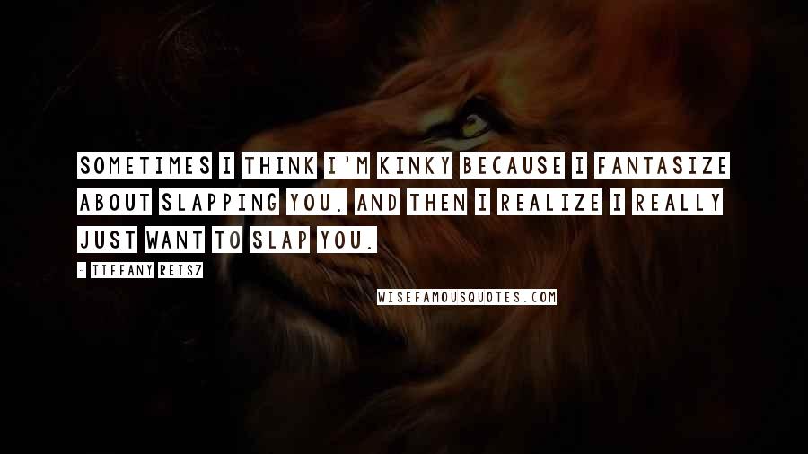 Tiffany Reisz Quotes: Sometimes I think I'm kinky because I fantasize about slapping you. And then I realize I really just want to slap you.