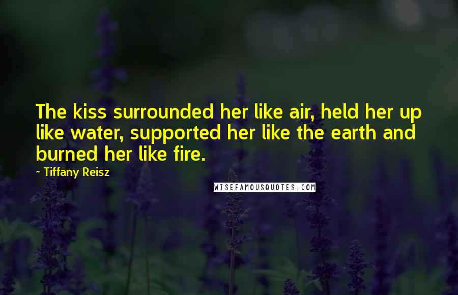 Tiffany Reisz Quotes: The kiss surrounded her like air, held her up like water, supported her like the earth and burned her like fire.