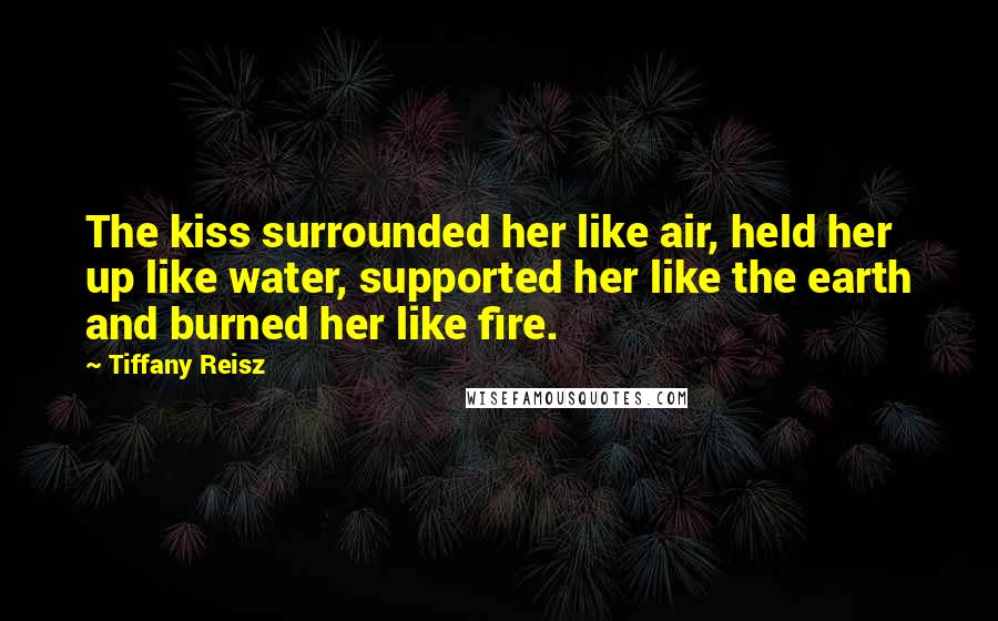 Tiffany Reisz Quotes: The kiss surrounded her like air, held her up like water, supported her like the earth and burned her like fire.