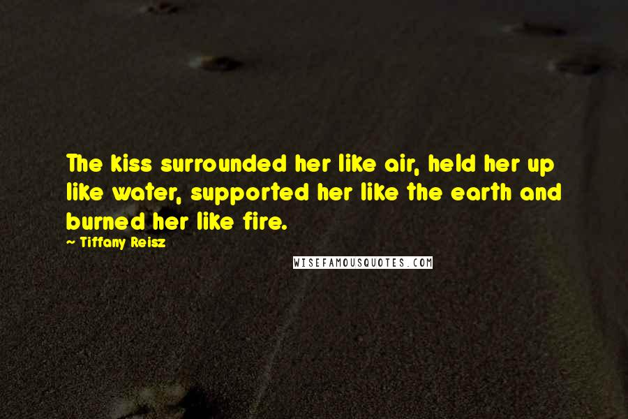 Tiffany Reisz Quotes: The kiss surrounded her like air, held her up like water, supported her like the earth and burned her like fire.