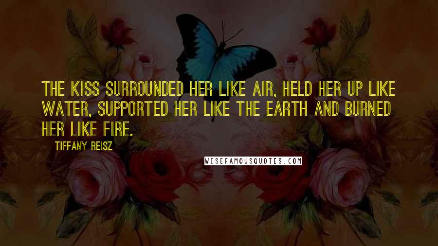 Tiffany Reisz Quotes: The kiss surrounded her like air, held her up like water, supported her like the earth and burned her like fire.