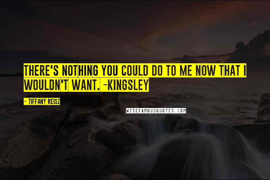 Tiffany Reisz Quotes: There's nothing you could do to me now that I wouldn't want. -Kingsley