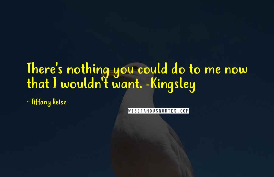 Tiffany Reisz Quotes: There's nothing you could do to me now that I wouldn't want. -Kingsley