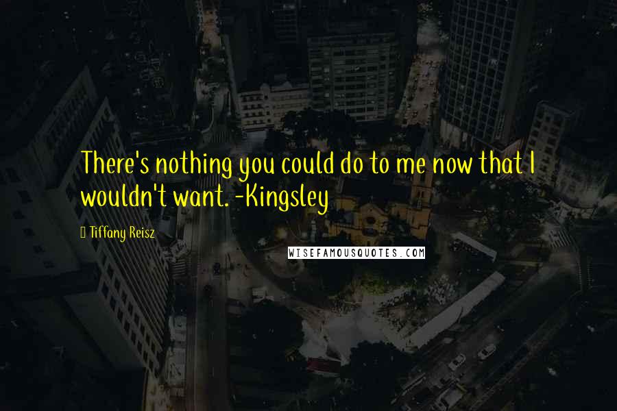 Tiffany Reisz Quotes: There's nothing you could do to me now that I wouldn't want. -Kingsley
