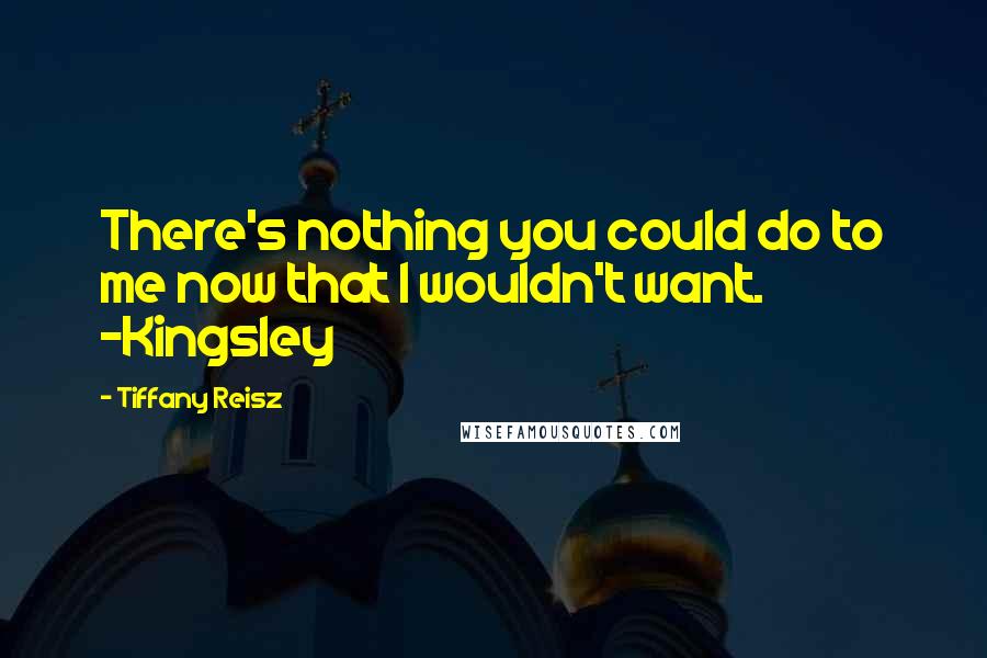 Tiffany Reisz Quotes: There's nothing you could do to me now that I wouldn't want. -Kingsley