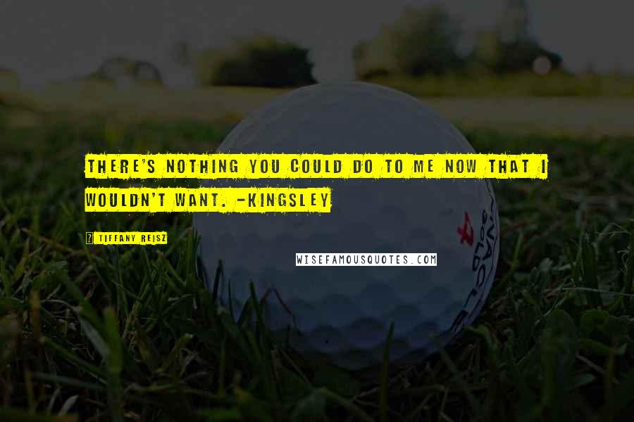 Tiffany Reisz Quotes: There's nothing you could do to me now that I wouldn't want. -Kingsley