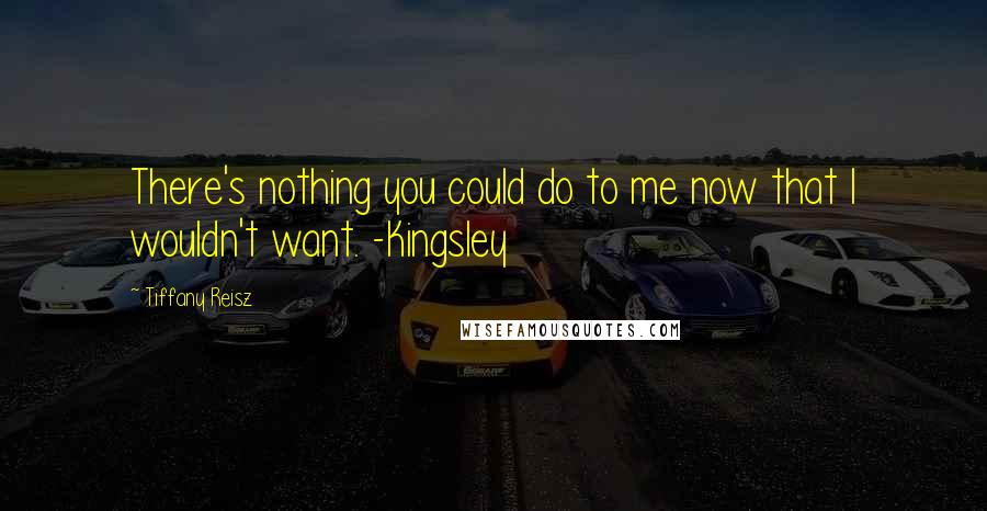 Tiffany Reisz Quotes: There's nothing you could do to me now that I wouldn't want. -Kingsley